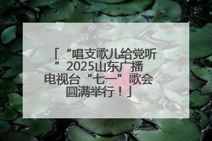 “唱支歌儿给党听”2025山东广播电视台“七一”歌会圆满举行！