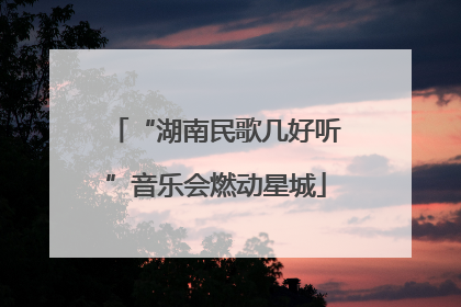 “湖南民歌几好听”音乐会燃动星城
