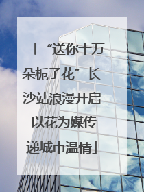 “送你十万朵栀子花”长沙站浪漫开启 以花为媒传递城市温情