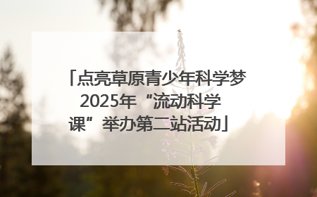 点亮草原青少年科学梦 2025年“流动科学课”举办第二站活动