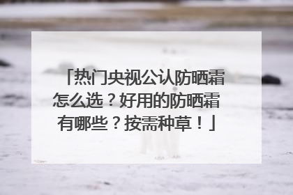 热门央视公认防晒霜怎么选？好用的防晒霜有哪些？按需种草！
