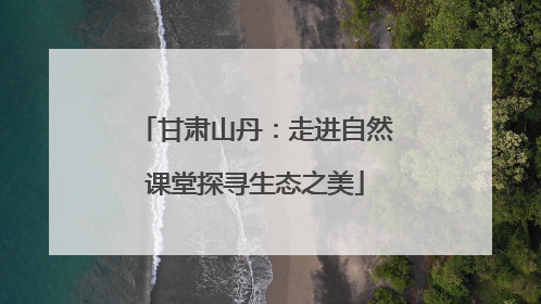 甘肃山丹：走进自然课堂探寻生态之美