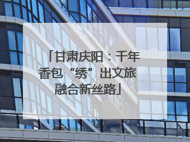 甘肃庆阳：千年香包“绣”出文旅融合新丝路