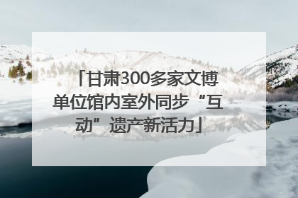 甘肃300多家文博单位馆内室外同步“互动”遗产新活力