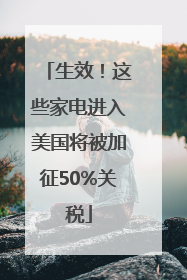 生效！这些家电进入美国将被加征50%关税
