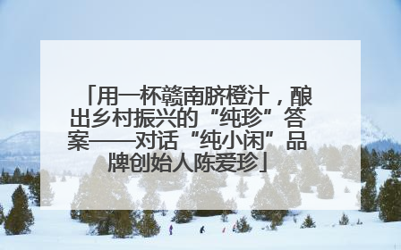 用一杯赣南脐橙汁，酿出乡村振兴的“纯珍”答案——对话“纯小闲”品牌创始人陈爱珍