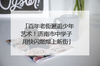 百年老街邂逅少年艺术！济南市中学子用快闪燃爆上新街