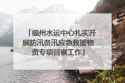 福州水运中心扎实开展防汛备汛应急救援物资专项督察工作
