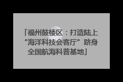 福州鼓楼区：打造陆上“海洋科技会客厅”跻身全国航海科普基地