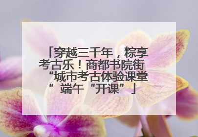 穿越三千年，粽享考古乐！商都书院街“城市考古体验课堂”端午“开课”