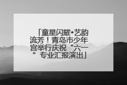 童星闪耀•艺韵流芳！青岛市少年宫举行庆祝“六一”专业汇报演出