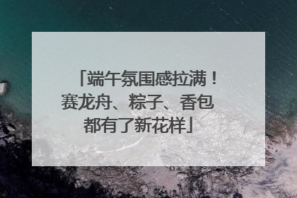 端午氛围感拉满！赛龙舟、粽子、香包都有了新花样