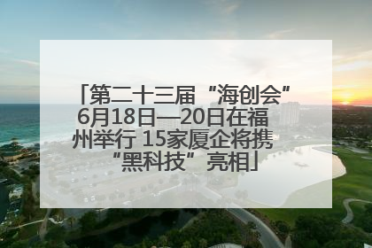 第二十三届“海创会”6月18日—20日在福州举行 15家厦企将携“黑科技”亮相