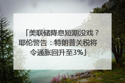 美联储降息短期没戏？耶伦警告：特朗普关税将令通胀回升至3%