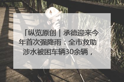 纵览原创｜承德迎来今年首次强降雨：全市救助涉水被困车辆30余辆，8日晚市区已无积水路段，交通恢复畅通