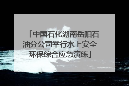 中国石化湖南岳阳石油分公司举行水上安全环保综合应急演练