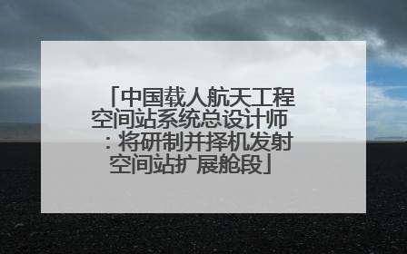 中国载人航天工程空间站系统总设计师：将研制并择机发射空间站扩展舱段