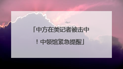 中方在美记者被击中！中领馆紧急提醒