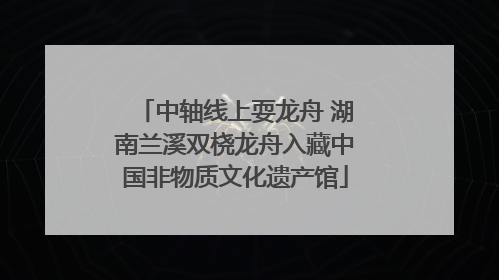 中轴线上耍龙舟 湖南兰溪双桡龙舟入藏中国非物质文化遗产馆