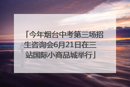 今年烟台中考第三场招生咨询会6月21日在三站国际小商品城举行