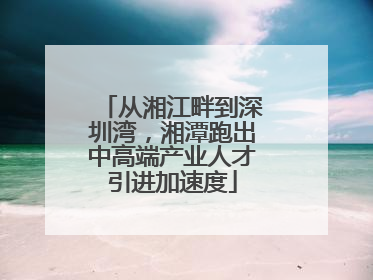 从湘江畔到深圳湾，湘潭跑出中高端产业人才引进加速度