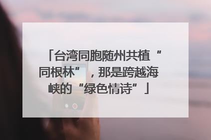 台湾同胞随州共植“同根林”，那是跨越海峡的“绿色情诗”