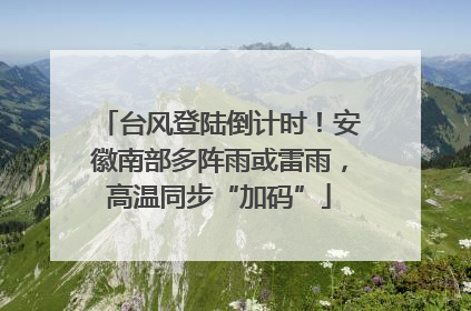 台风登陆倒计时！安徽南部多阵雨或雷雨，高温同步“加码”