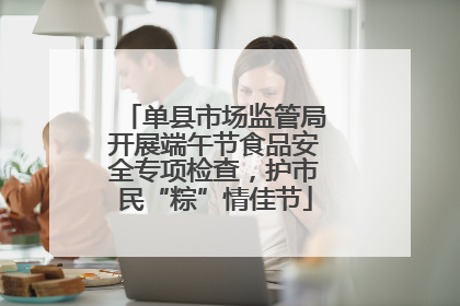单县市场监管局开展端午节食品安全专项检查，护市民“粽”情佳节
