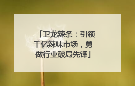 卫龙辣条：引领千亿辣味市场，勇做行业破局先锋