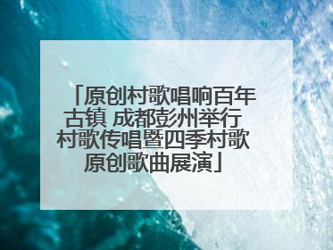 原创村歌唱响百年古镇 成都彭州举行村歌传唱暨四季村歌原创歌曲展演