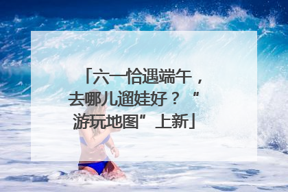 六一恰遇端午，去哪儿遛娃好？“游玩地图”上新
