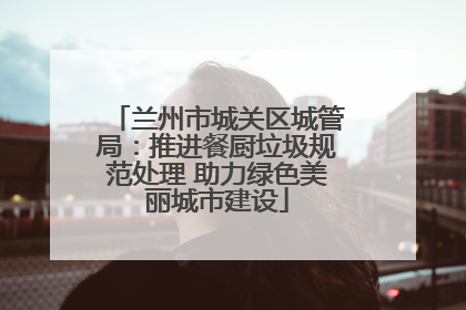 兰州市城关区城管局：推进餐厨垃圾规范处理 助力绿色美丽城市建设