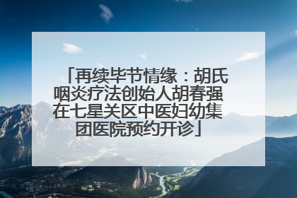 再续毕节情缘：胡氏咽炎疗法创始人胡春强在七星关区中医妇幼集团医院预约开诊