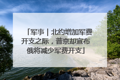 军事｜北约增加军费开支之际，普京却宣布俄将减少军费开支