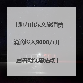 助力山东文旅消费 滴滴投入9000万开启暑期优惠活动
