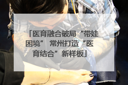 医育融合破局“带娃困境” 常州打造“医育结合”新样板