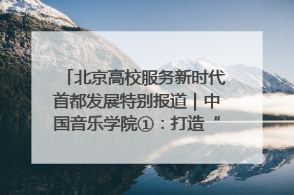北京高校服务新时代首都发展特别报道｜中国音乐学院①：打造“歌声中的红色记忆”，唱响红色传承新乐章