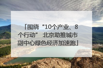 围绕“10个产业、8个行动” 北京助推城市副中心绿色经济加速跑