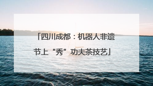 四川成都：机器人非遗节上“秀”功夫茶技艺