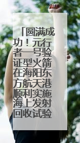 圆满成功！元行者一号验证型火箭在海阳东方航天港顺利实施海上发射回收试验
