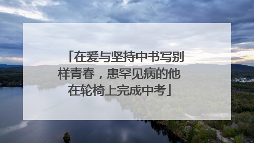 在爱与坚持中书写别样青春，患罕见病的他在轮椅上完成中考