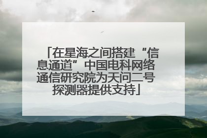 在星海之间搭建“信息通道”中国电科网络通信研究院为天问二号探测器提供支持