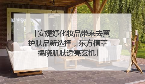 安婕妤化妆品带来去黄护肤品新选择，东方植萃揭晓肌肤透亮玄机