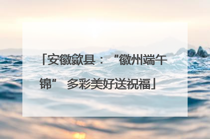 安徽歙县：“徽州端午锦” 多彩美好送祝福
