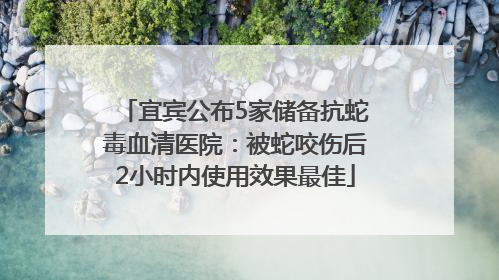宜宾公布5家储备抗蛇毒血清医院：被蛇咬伤后2小时内使用效果最佳