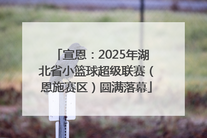 宣恩：2025年湖北省小篮球超级联赛（恩施赛区）圆满落幕