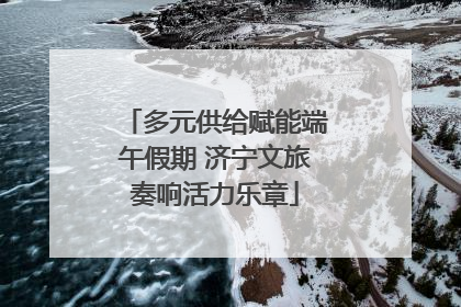 多元供给赋能端午假期 济宁文旅奏响活力乐章
