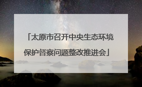 太原市召开中央生态环境保护督察问题整改推进会
