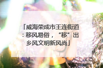 威海荣成市王连街道：移风易俗，“移”出乡风文明新风尚