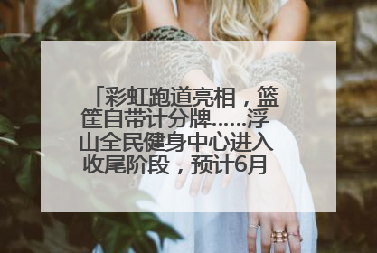 彩虹跑道亮相，篮筐自带计分牌……浮山全民健身中心进入收尾阶段，预计6月30日试运营